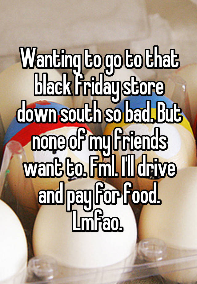 Wanting to go to that black friday store down south so bad. But none of my friends want to. Fml. I'll drive and pay for food. Lmfao. 