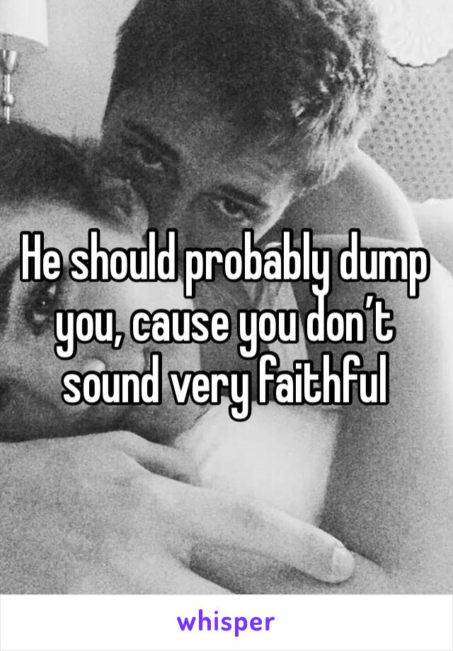 He should probably dump you, cause you don’t sound very faithful