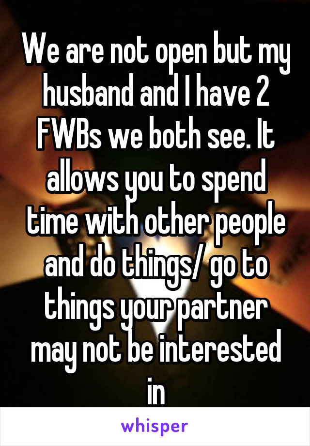 We are not open but my husband and I have 2 FWBs we both see. It allows you to spend time with other people and do things/ go to things your partner may not be interested in