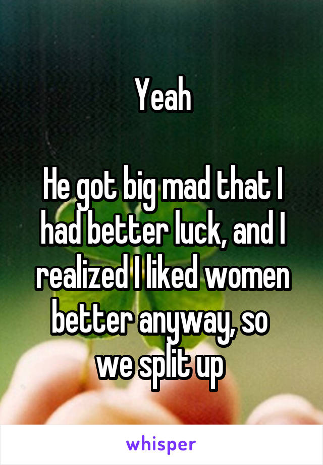 Yeah

He got big mad that I had better luck, and I realized I liked women better anyway, so 
we split up 