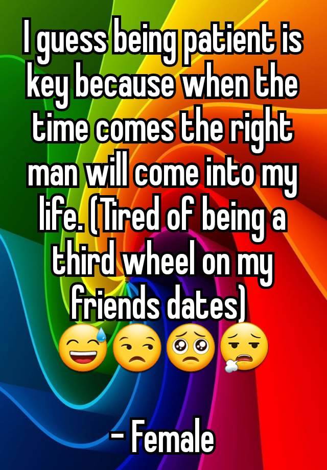 I guess being patient is key because when the time comes the right man will come into my life. (Tired of being a third wheel on my friends dates) 
😅😒🥺😮‍💨

- Female