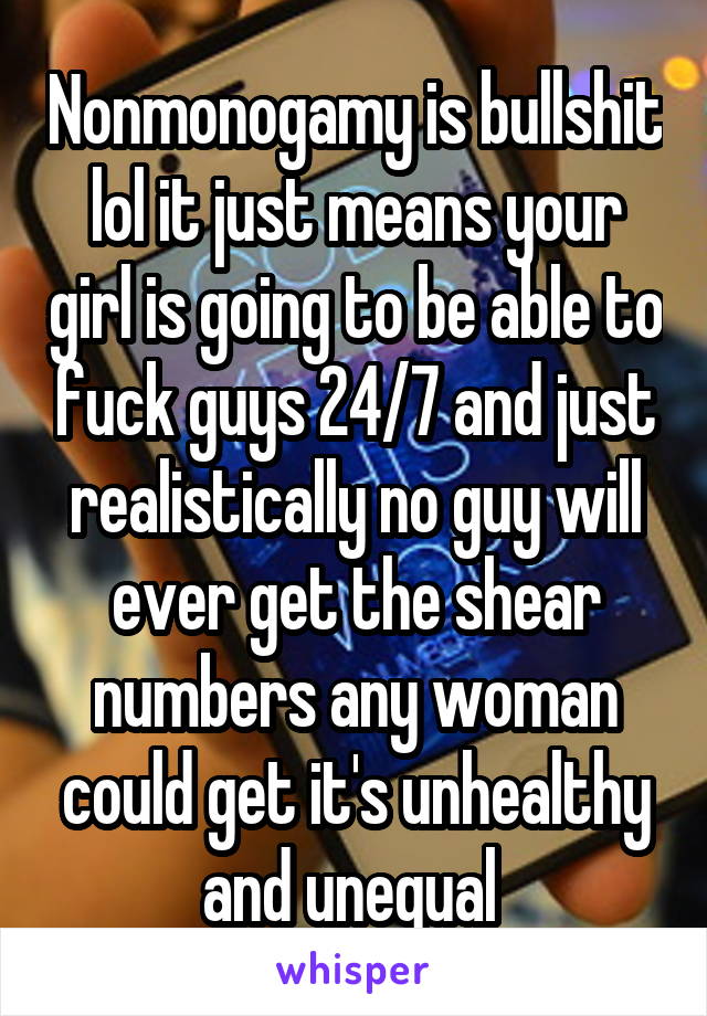 Nonmonogamy is bullshit lol it just means your girl is going to be able to fuck guys 24/7 and just realistically no guy will ever get the shear numbers any woman could get it's unhealthy and unequal 