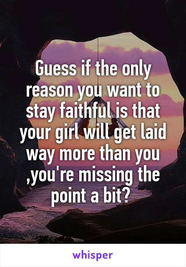 Guess if the only reason you want to stay faithful is that your girl will get laid way more than you ,you're missing the point a bit? 