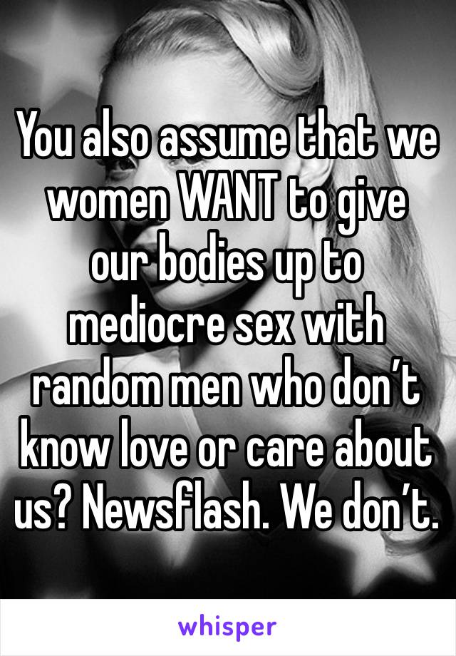 You also assume that we women WANT to give our bodies up to mediocre sex with random men who don’t know love or care about us? Newsflash. We don’t.