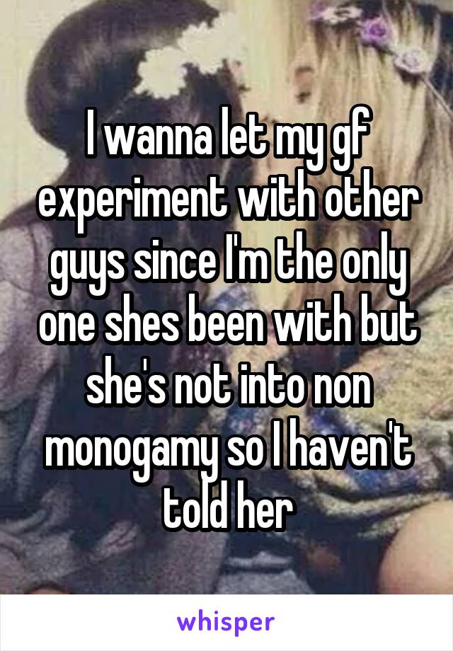 I wanna let my gf experiment with other guys since I'm the only one shes been with but she's not into non monogamy so I haven't told her