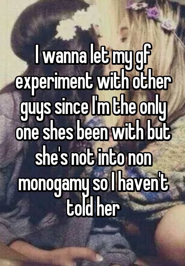 I wanna let my gf experiment with other guys since I'm the only one shes been with but she's not into non monogamy so I haven't told her