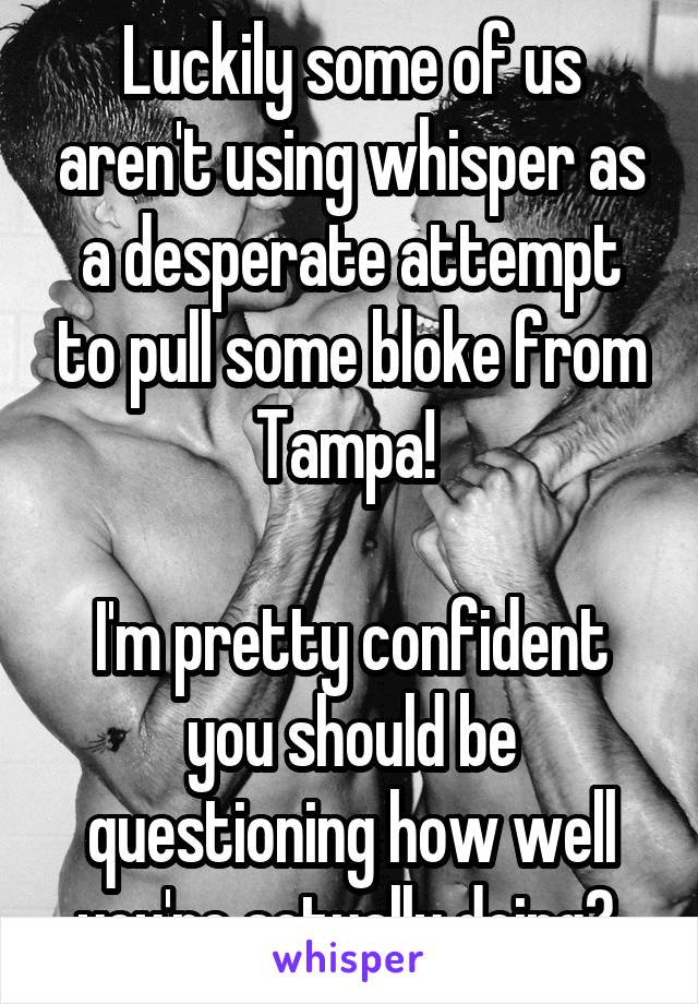 Luckily some of us aren't using whisper as a desperate attempt to pull some bloke from Tampa! 

I'm pretty confident you should be questioning how well you're actually doing? 