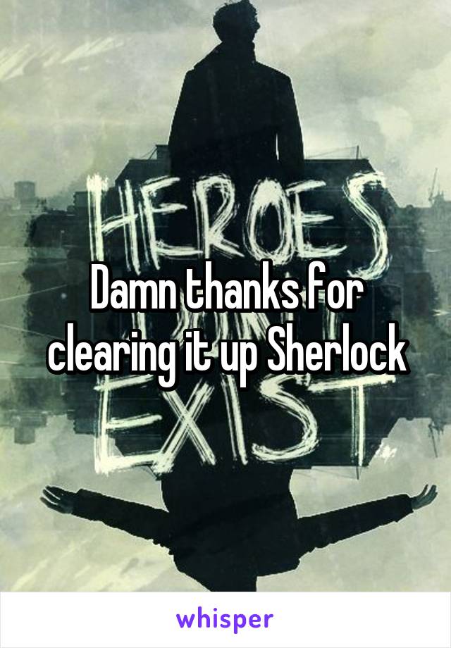 Damn thanks for clearing it up Sherlock