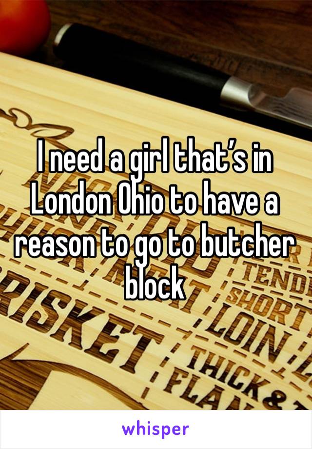 I need a girl that’s in London Ohio to have a reason to go to butcher block 