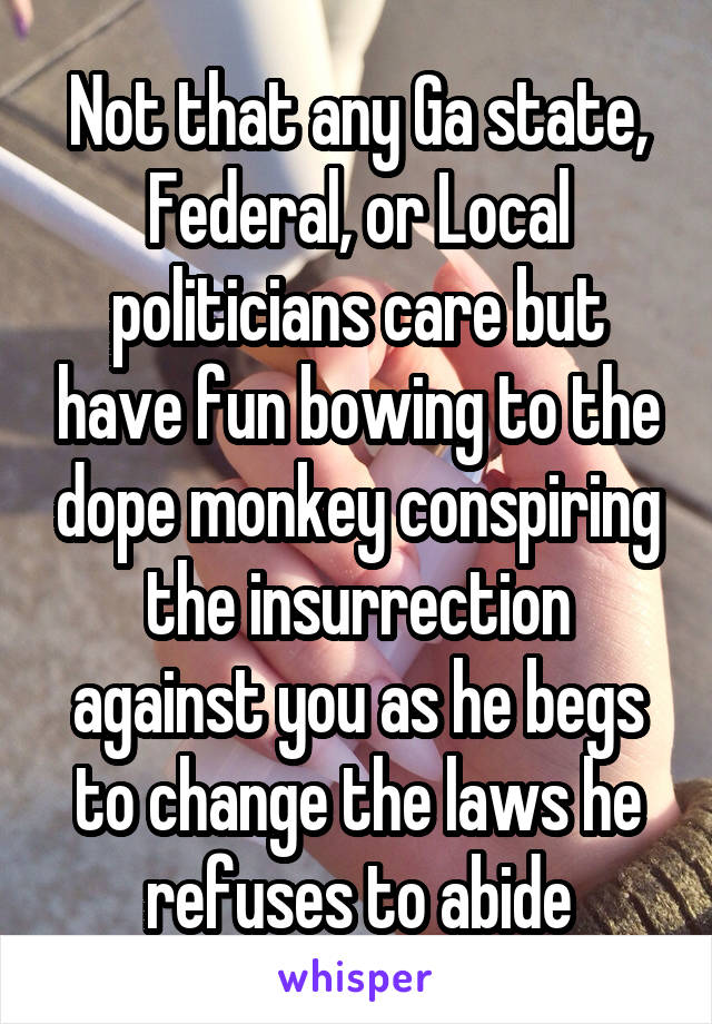 Not that any Ga state, Federal, or Local politicians care but have fun bowing to the dope monkey conspiring the insurrection against you as he begs to change the laws he refuses to abide