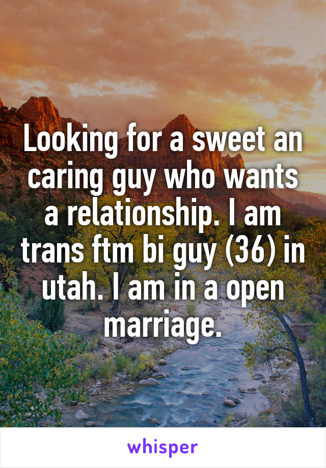 Looking for a sweet an caring guy who wants a relationship. I am trans ftm bi guy (36) in utah. I am in a open marriage.