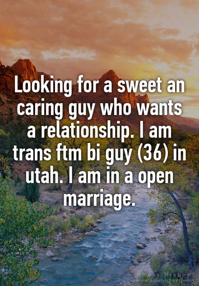 Looking for a sweet an caring guy who wants a relationship. I am trans ftm bi guy (36) in utah. I am in a open marriage.