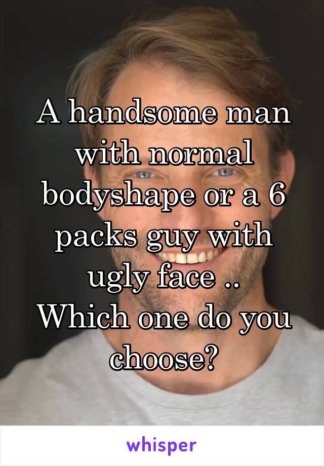 A handsome man with normal bodyshape or a 6 packs guy with ugly face ..
Which one do you choose?