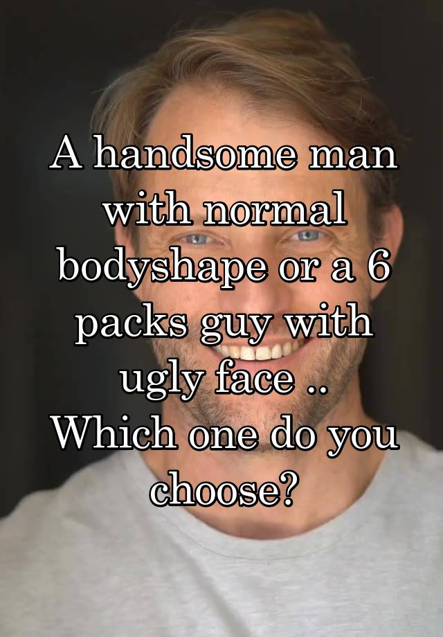 A handsome man with normal bodyshape or a 6 packs guy with ugly face ..
Which one do you choose?