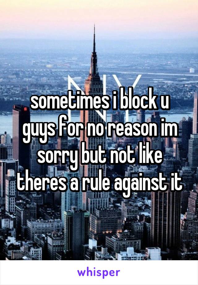 sometimes i block u guys for no reason im sorry but not like theres a rule against it