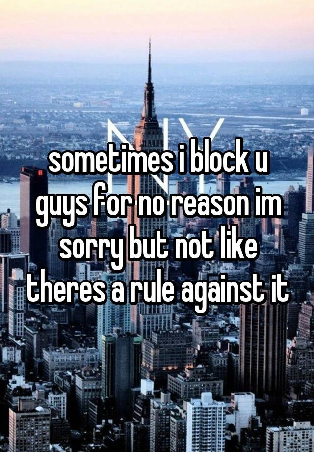 sometimes i block u guys for no reason im sorry but not like theres a rule against it