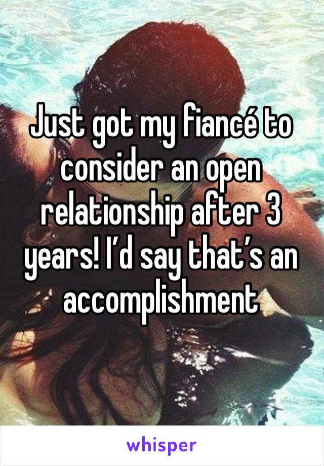 Just got my fiancé to consider an open relationship after 3 years! I’d say that’s an accomplishment 