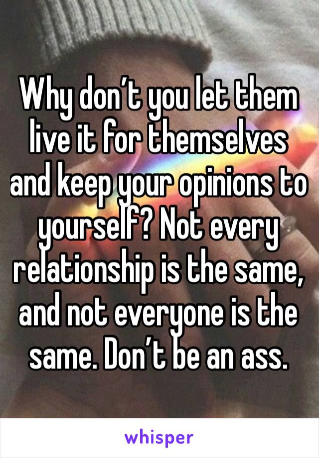 Why don’t you let them live it for themselves and keep your opinions to yourself? Not every relationship is the same, and not everyone is the same. Don’t be an ass.