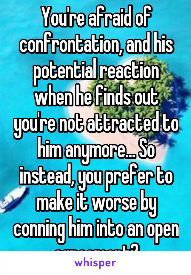 You're afraid of confrontation, and his potential reaction when he finds out you're not attracted to him anymore... So instead, you prefer to make it worse by conning him into an open agreement?