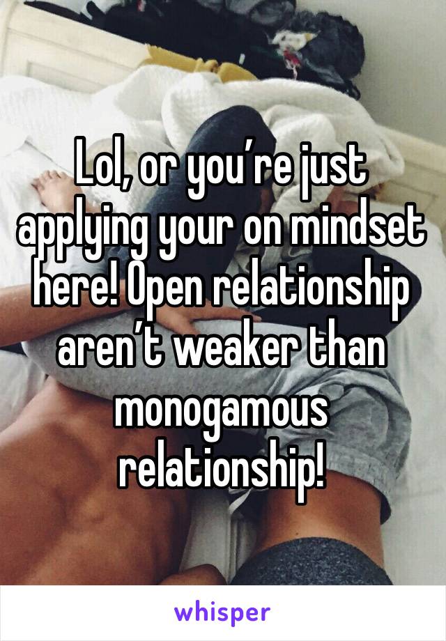 Lol, or you’re just applying your on mindset here! Open relationship aren’t weaker than monogamous relationship!