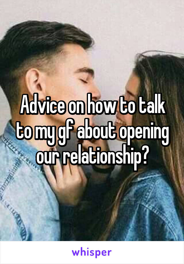 Advice on how to talk to my gf about opening our relationship?