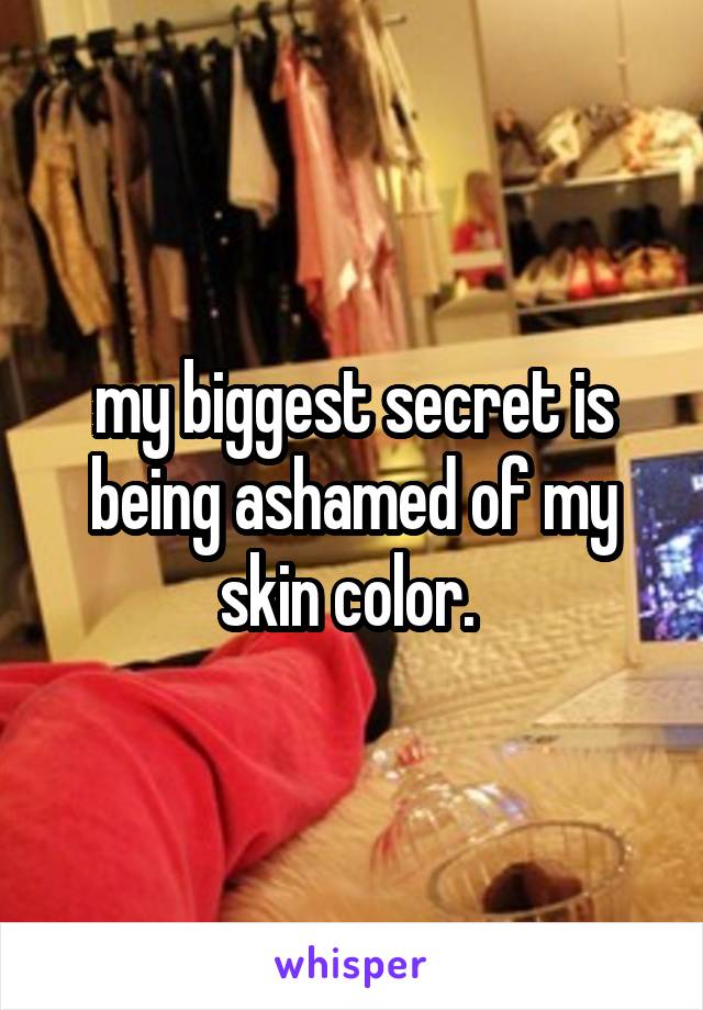 my biggest secret is being ashamed of my skin color. 