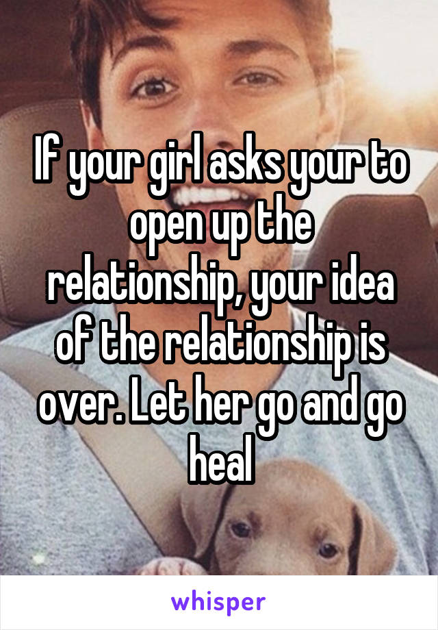 If your girl asks your to open up the relationship, your idea of the relationship is over. Let her go and go heal