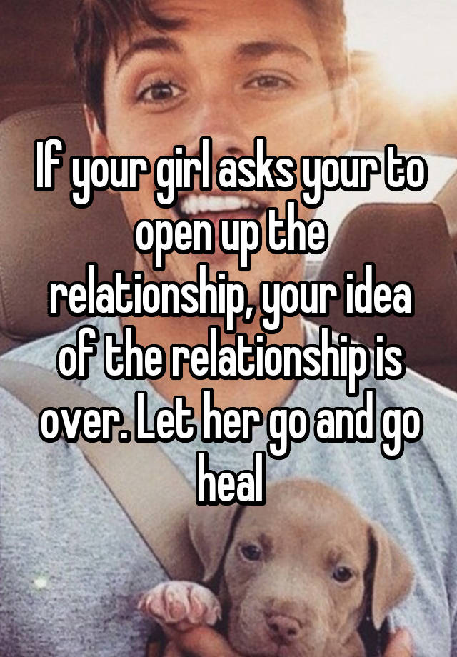 If your girl asks your to open up the relationship, your idea of the relationship is over. Let her go and go heal