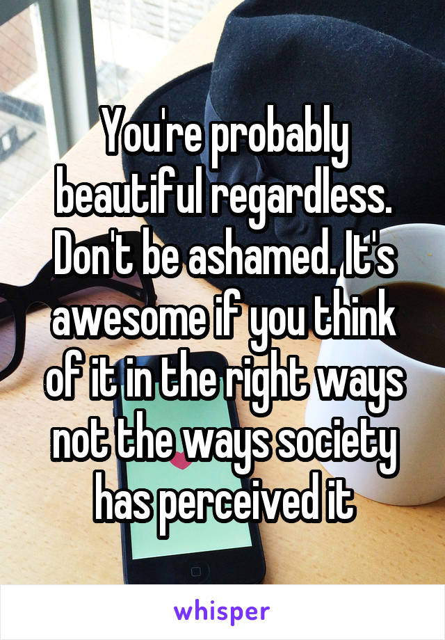 You're probably beautiful regardless. Don't be ashamed. It's awesome if you think of it in the right ways not the ways society has perceived it