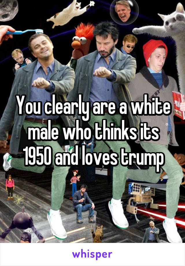 You clearly are a white male who thinks its 1950 and loves trump