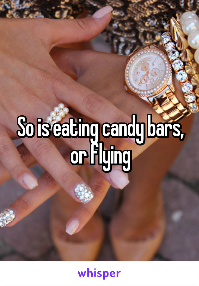 So is eating candy bars, or flying