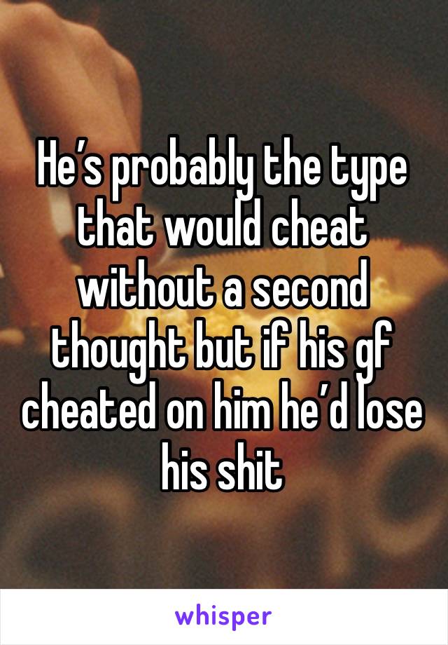 He’s probably the type that would cheat without a second thought but if his gf cheated on him he’d lose his shit