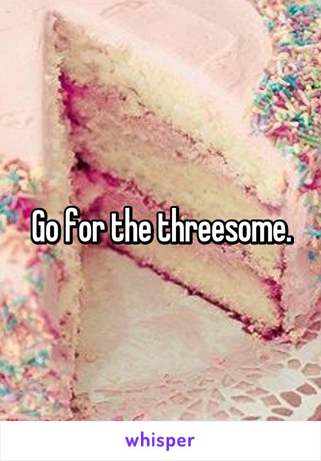 Go for the threesome.