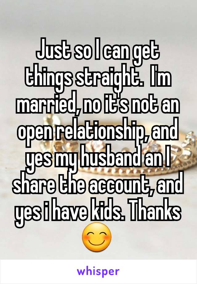 Just so I can get things straight.  I'm married, no it's not an open relationship, and yes my husband an I share the account, and yes i have kids. Thanks 😊 