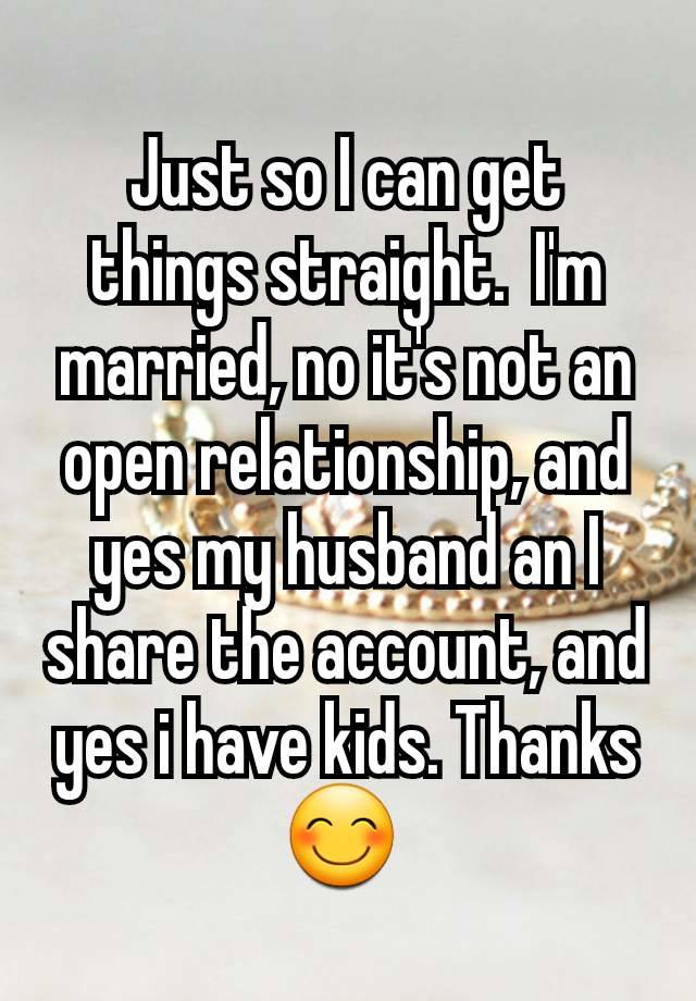 Just so I can get things straight.  I'm married, no it's not an open relationship, and yes my husband an I share the account, and yes i have kids. Thanks 😊 