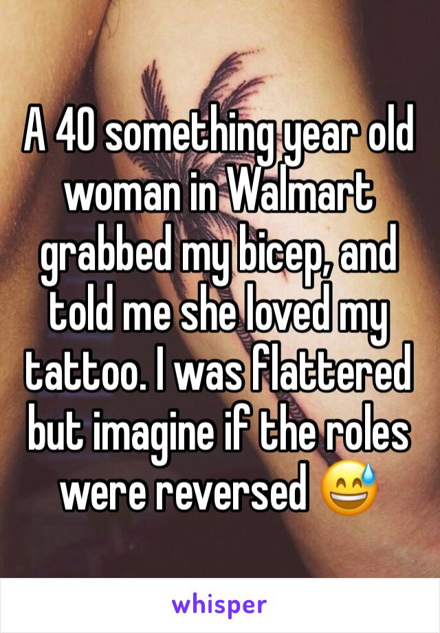 A 40 something year old woman in Walmart grabbed my bicep, and told me she loved my tattoo. I was flattered but imagine if the roles were reversed 😅