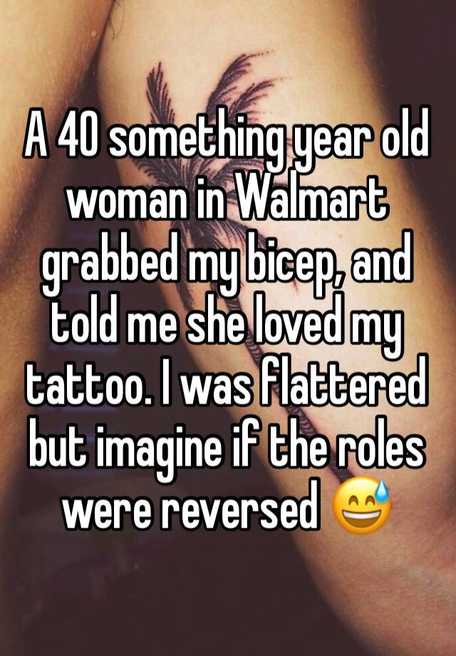 A 40 something year old woman in Walmart grabbed my bicep, and told me she loved my tattoo. I was flattered but imagine if the roles were reversed 😅