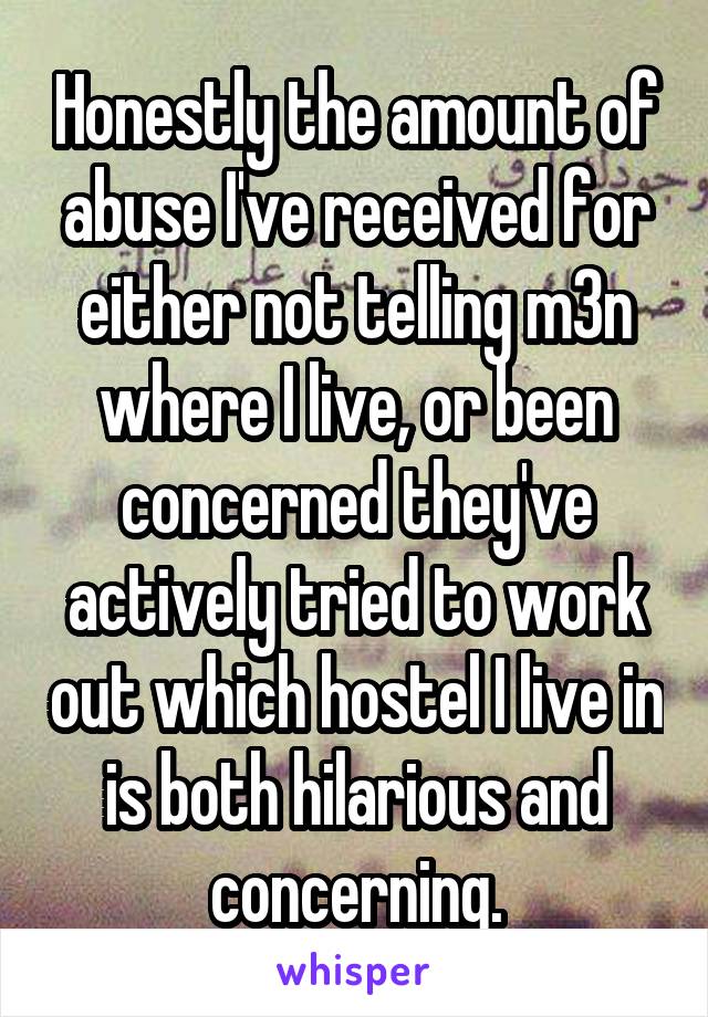 Honestly the amount of abuse I've received for either not telling m3n where I live, or been concerned they've actively tried to work out which hostel I live in is both hilarious and concerning.