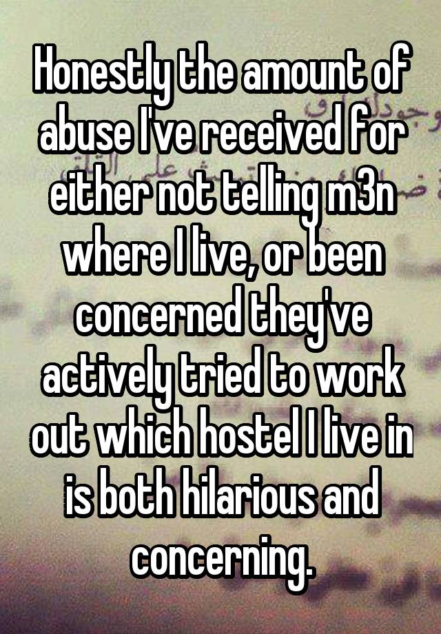 Honestly the amount of abuse I've received for either not telling m3n where I live, or been concerned they've actively tried to work out which hostel I live in is both hilarious and concerning.