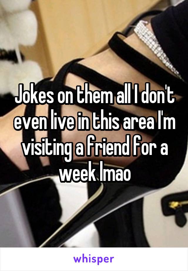 Jokes on them all I don't even live in this area I'm visiting a friend for a week lmao