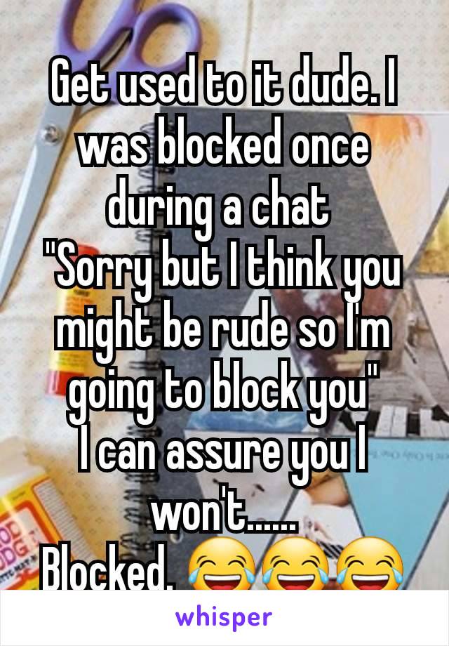 Get used to it dude. I was blocked once during a chat 
"Sorry but I think you might be rude so I'm going to block you"
I can assure you I won't......
Blocked. 😂😂😂