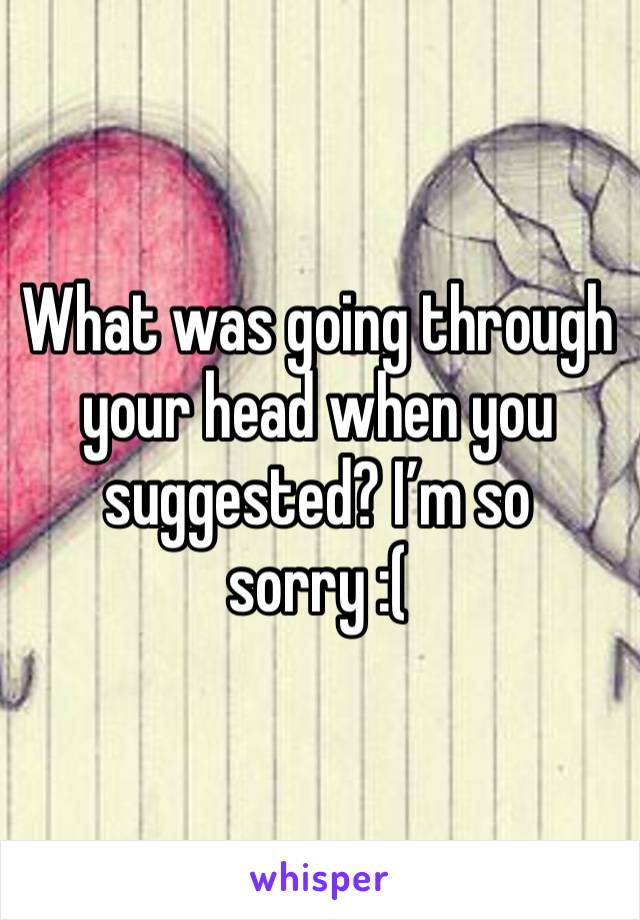 What was going through your head when you suggested? I’m so sorry :( 