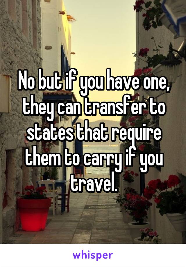 No but if you have one, they can transfer to states that require them to carry if you travel.