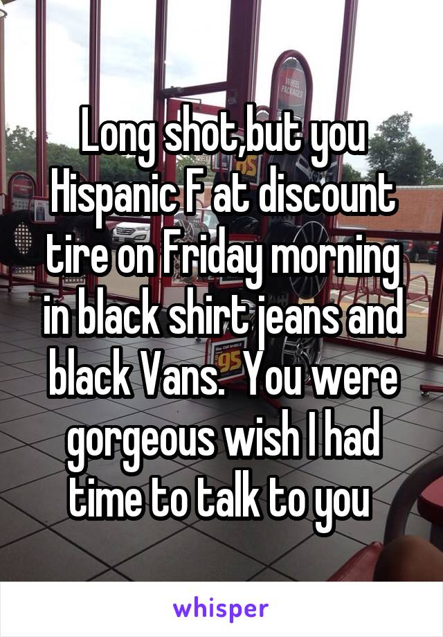 Long shot,but you Hispanic F at discount tire on Friday morning in black shirt jeans and black Vans.  You were gorgeous wish I had time to talk to you 