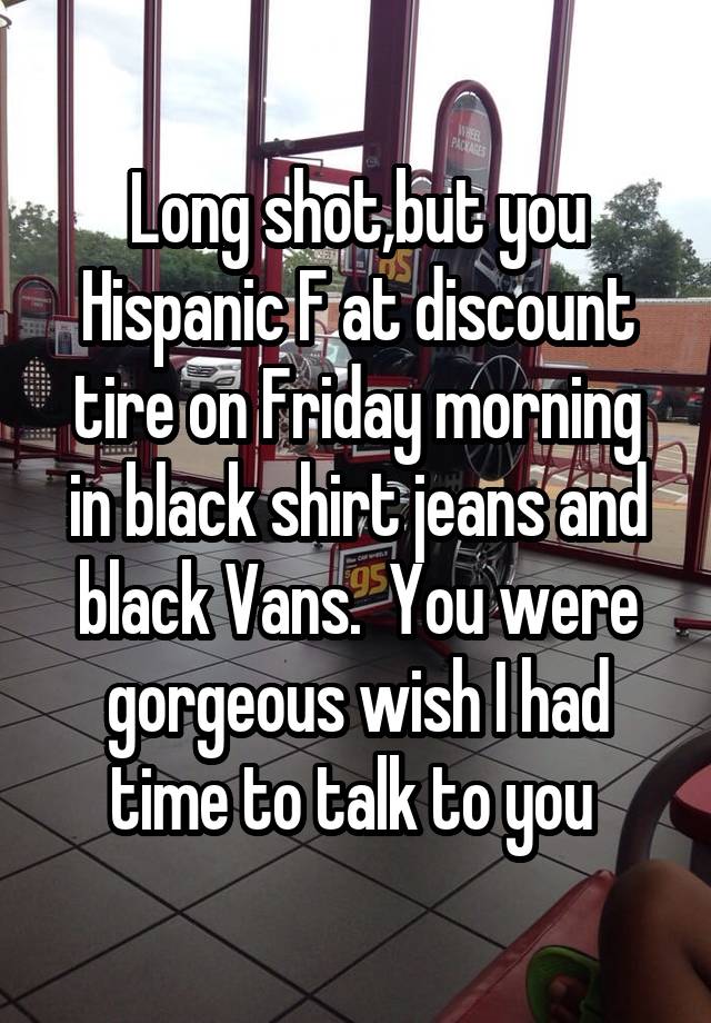 Long shot,but you Hispanic F at discount tire on Friday morning in black shirt jeans and black Vans.  You were gorgeous wish I had time to talk to you 