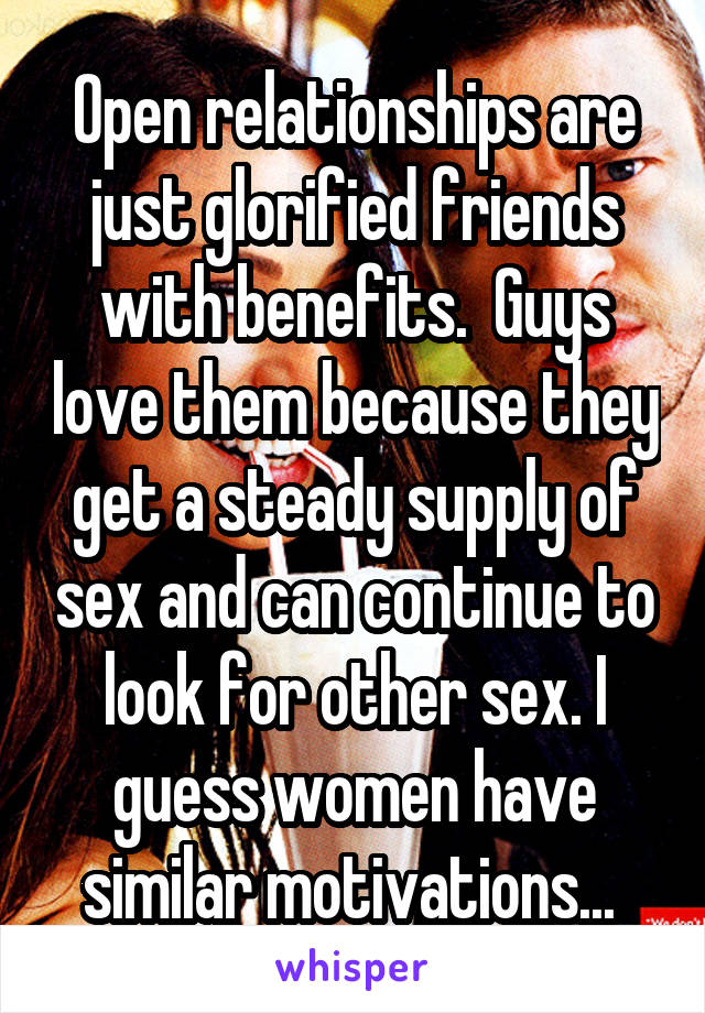 Open relationships are just glorified friends with benefits.  Guys love them because they get a steady supply of sex and can continue to look for other sex. I guess women have similar motivations... 