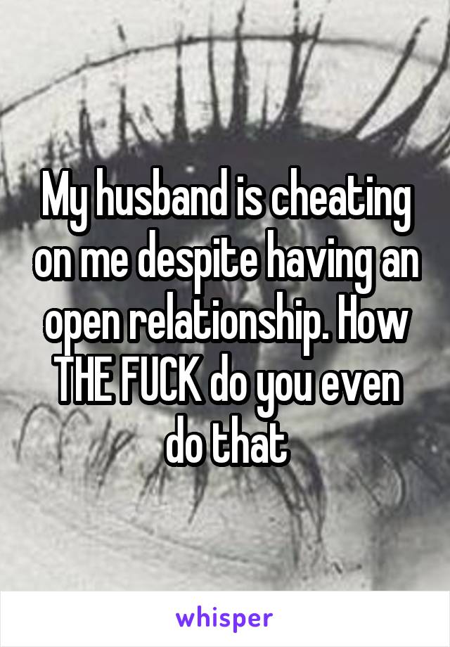 My husband is cheating on me despite having an open relationship. How THE FUCK do you even do that