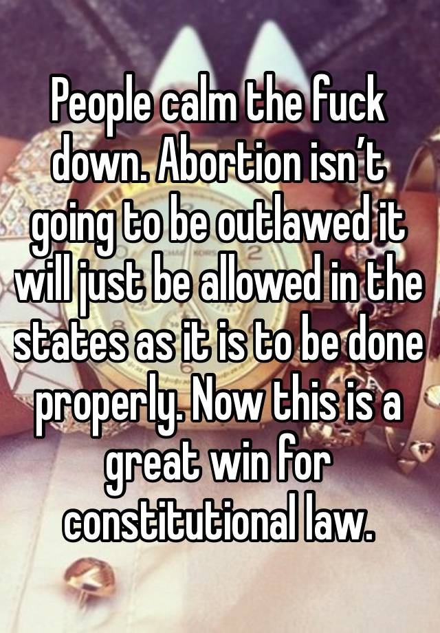 People calm the fuck down. Abortion isn’t going to be outlawed it will just be allowed in the states as it is to be done properly. Now this is a great win for constitutional law. 