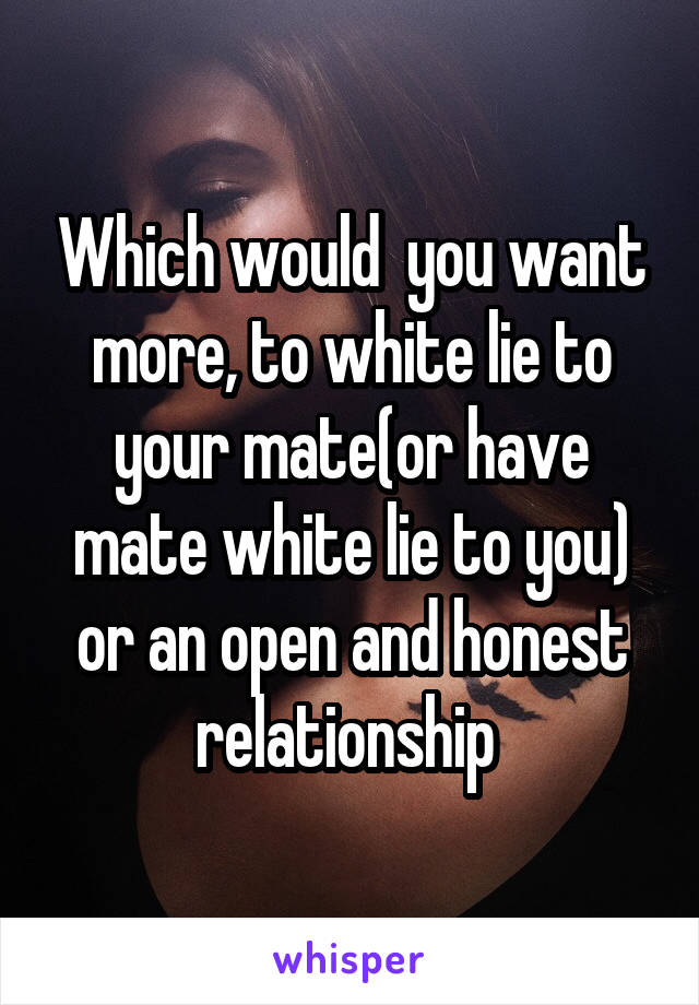 Which would  you want more, to white lie to your mate(or have mate white lie to you) or an open and honest relationship 