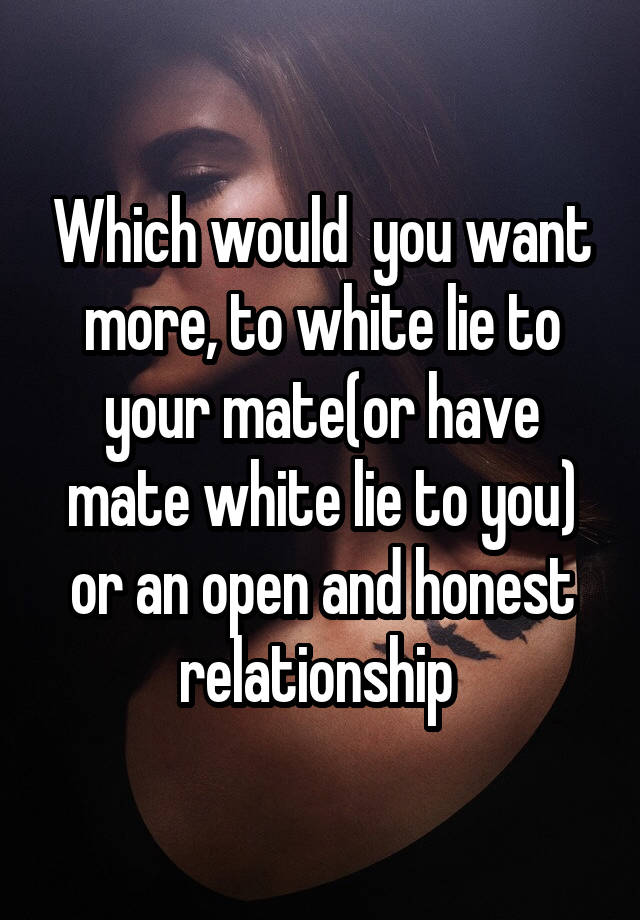 Which would  you want more, to white lie to your mate(or have mate white lie to you) or an open and honest relationship 